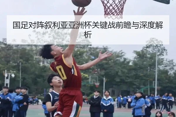 国足对阵叙利亚亚洲杯关键战前瞻与深度解析